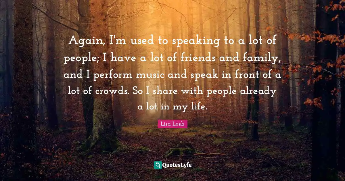Again, I'm used to speaking to a lot of people; I have a lot of friends and family, and I perform music and speak in front of a lot of crowds. So I share with people already a lot in my life.