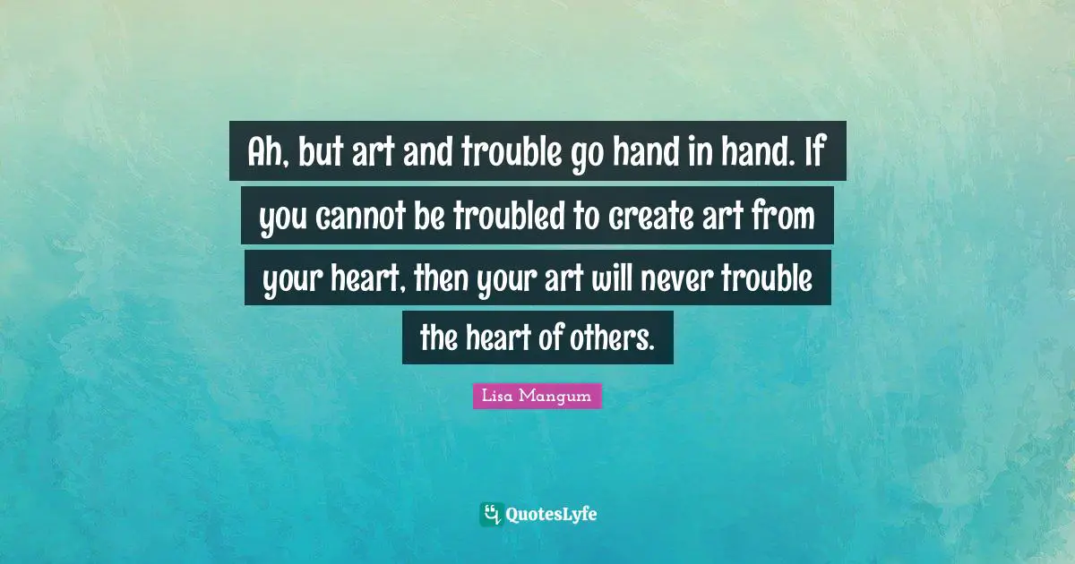 Ah, but art and trouble go hand in hand. If you cannot be troubled to create art from your heart, then your art will never trouble the heart of others.
