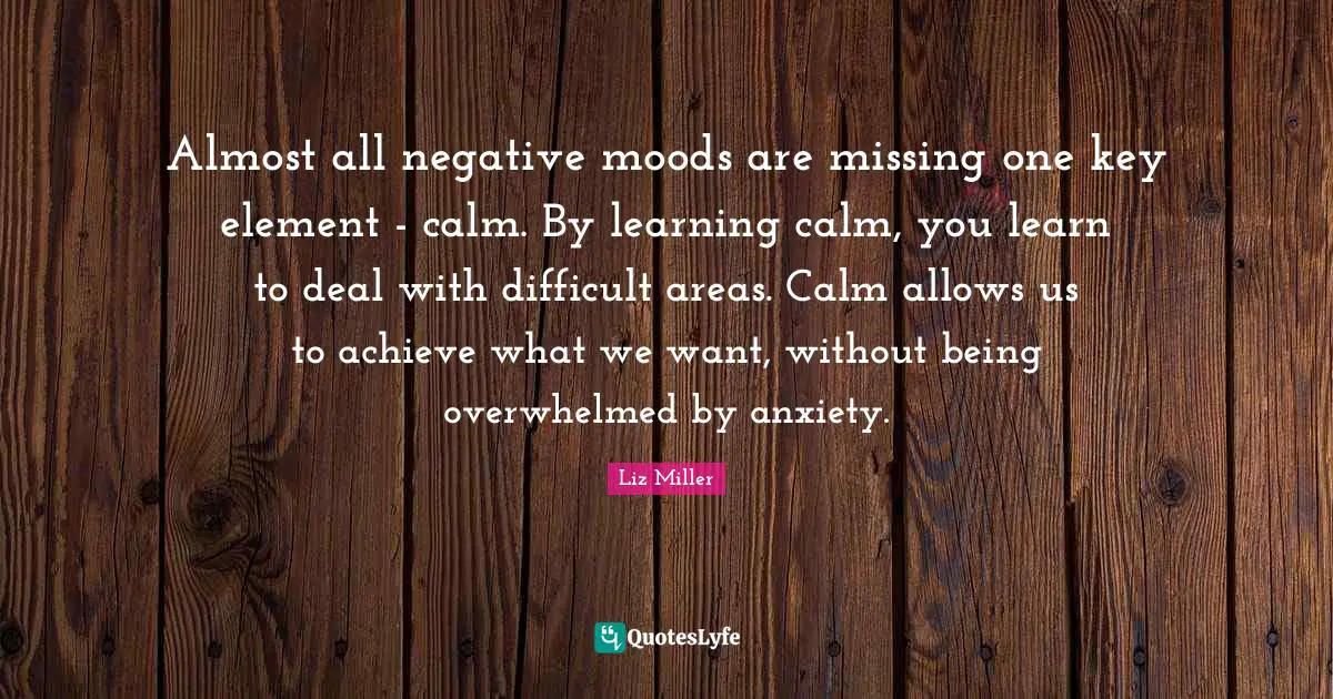 Almost all negative moods are missing one key element - calm. By learning calm, you learn to deal with difficult areas. Calm allows us to achieve what we want, without being overwhelmed by anxiety.