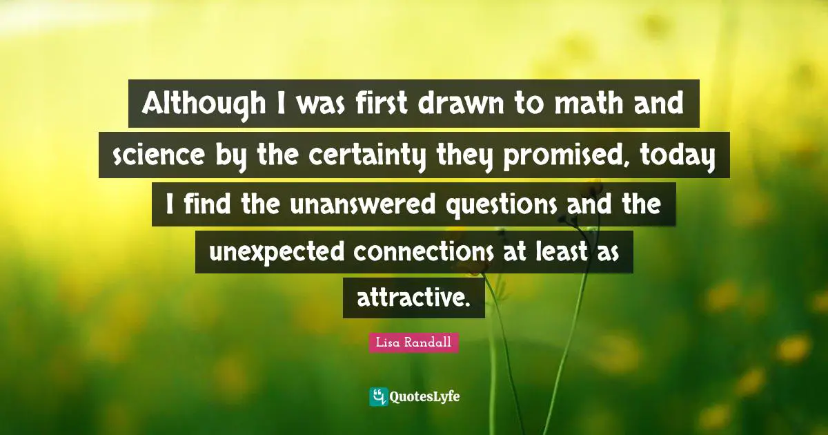 Although I was first drawn to math and science by the certainty they promised, today I find the unanswered questions and the unexpected connections at least as attractive.