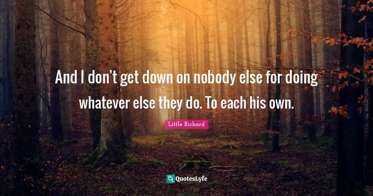 And I don't get down on nobody else for doing whatever else they do. To each his own.