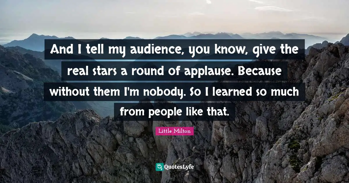 And I tell my audience, you know, give the real stars a round of applause. Because without them I'm nobody. So I learned so much from people like that.