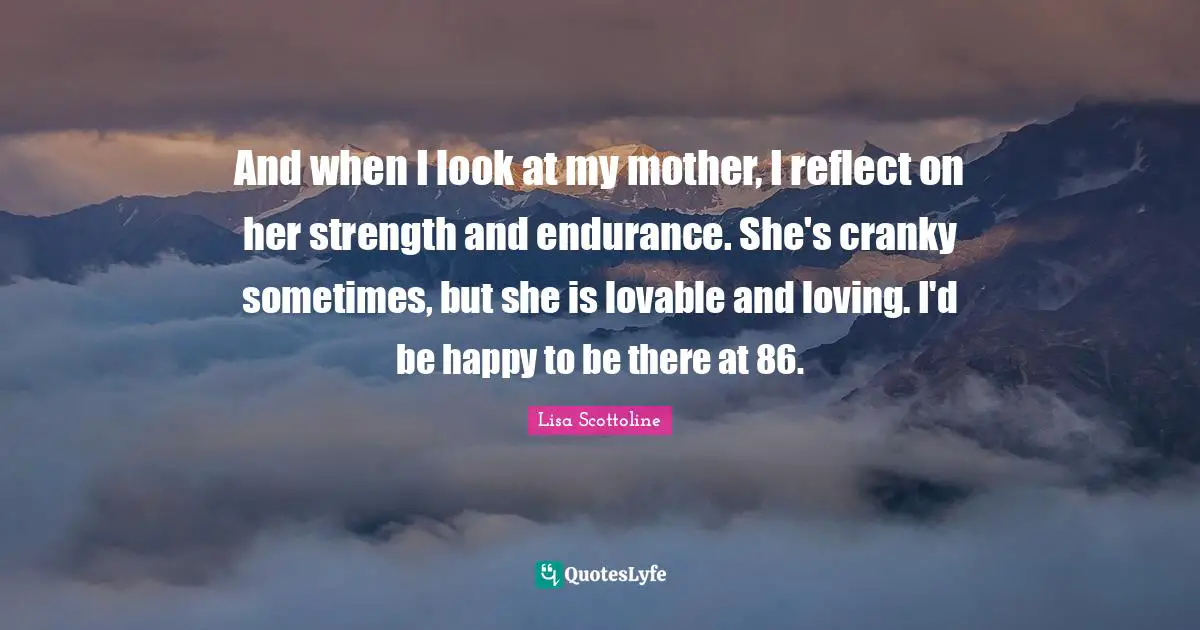 And when I look at my mother, I reflect on her strength and endurance. She's cranky sometimes, but she is lovable and loving. I'd be happy to be there at 86.