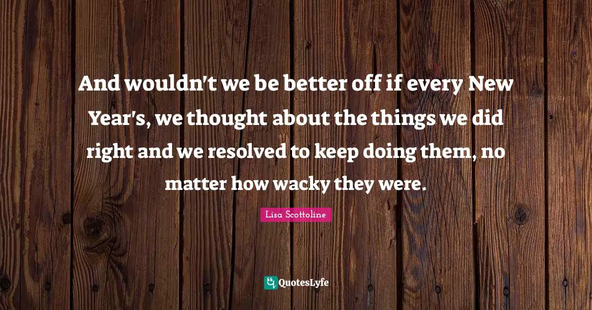 And wouldn't we be better off if every New Year's, we thought about the things we did right and we resolved to keep doing them, no matter how wacky they were.