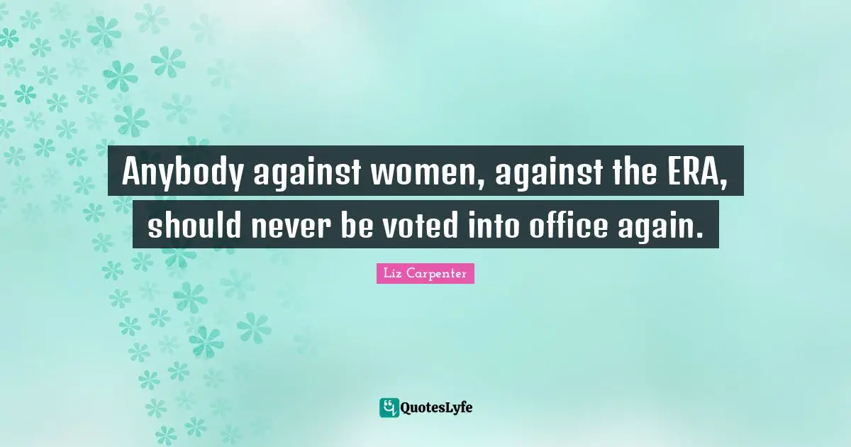 Anybody against women, against the ERA, should never be voted into office again.