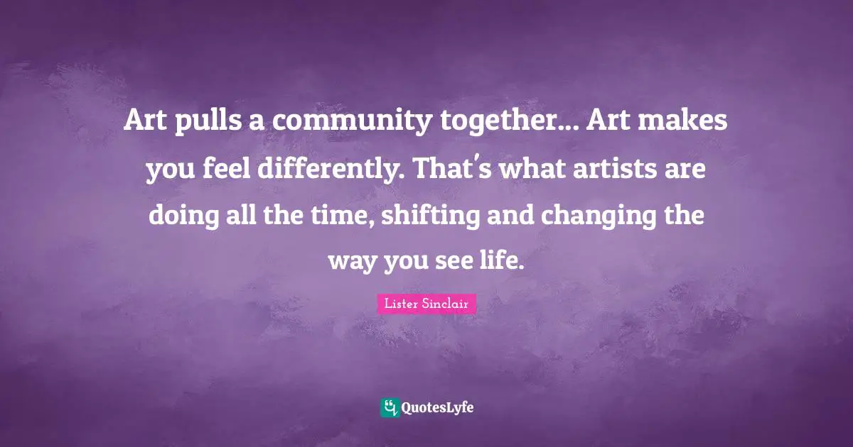 Art pulls a community together... Art makes you feel differently. That's what artists are doing all the time, shifting and changing the way you see life.