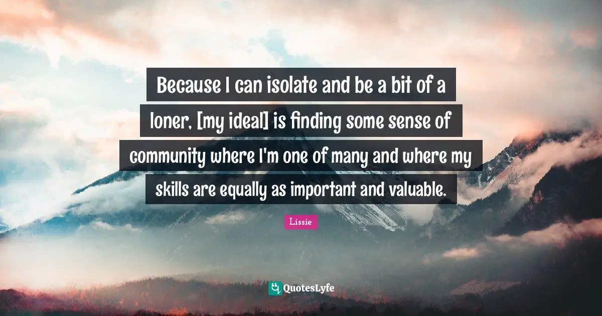 Because I can isolate and be a bit of a loner, [my ideal] is finding some sense of community where I'm one of many and where my skills are equally as important and valuable.