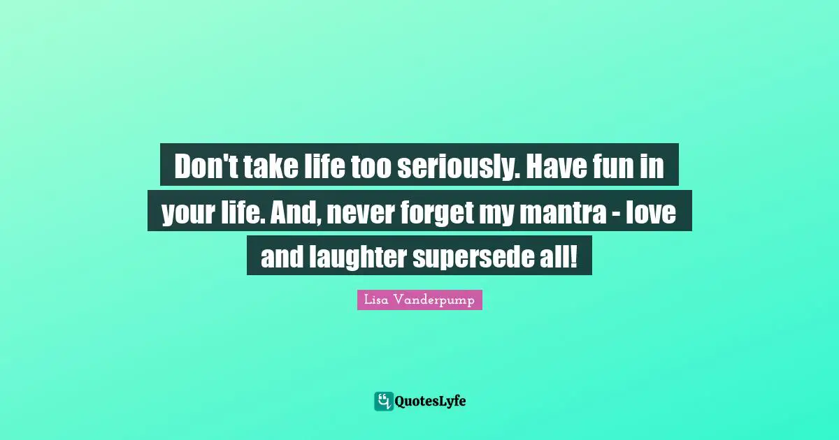 Don't take life too seriously. Have fun in your life. And, never forget my mantra - love and laughter supersede all!