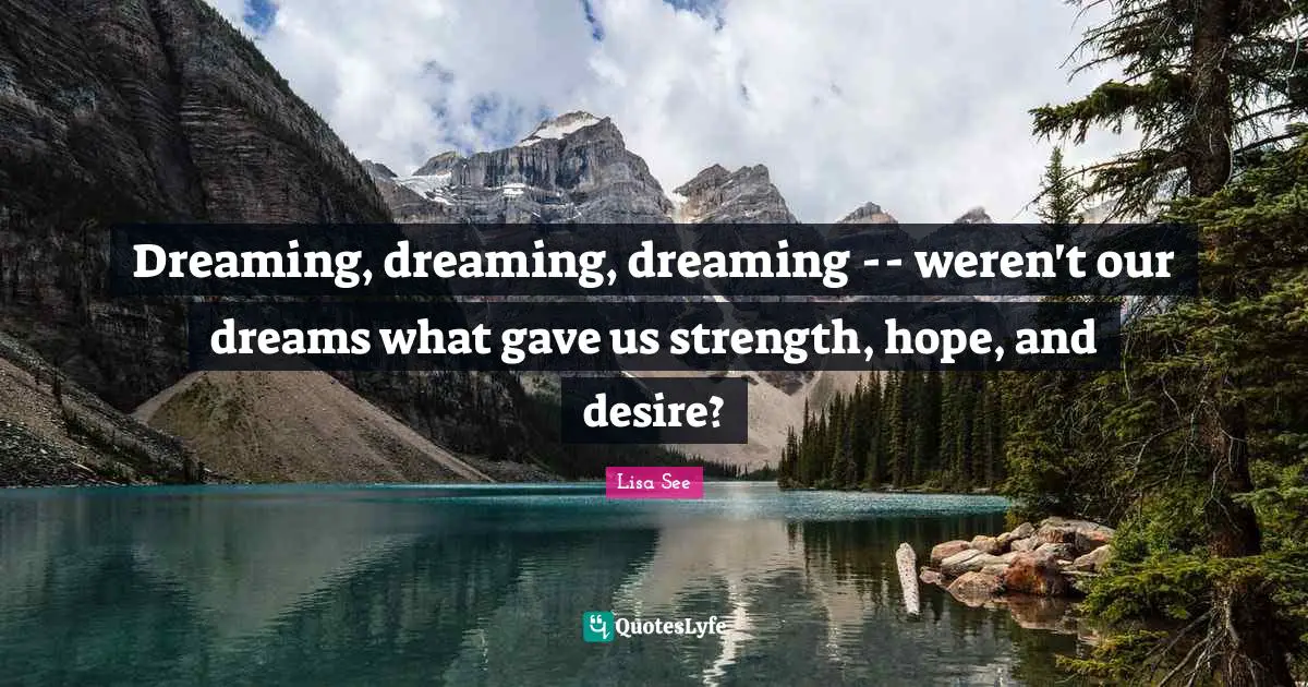Dreaming, dreaming, dreaming -- weren't our dreams what gave us strength, hope, and desire?