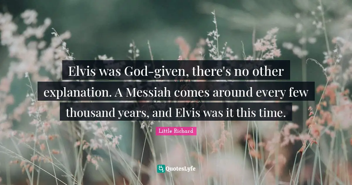 Elvis was God-given, there's no other explanation. A Messiah comes around every few thousand years, and Elvis was it this time.