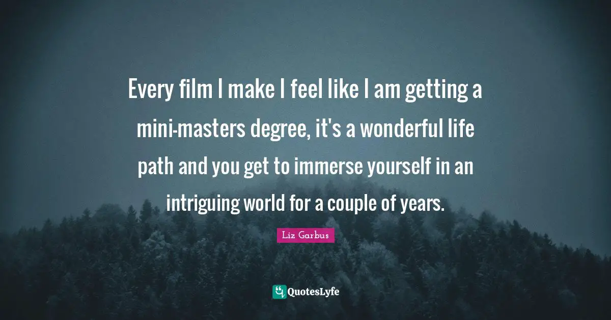 It S A Wonderful Life Quotes: "Every film I make I feel like I am getting a mini-masters degree, it's a wonderful life path and you get to immerse yourself in an intriguing world for a couple of years."