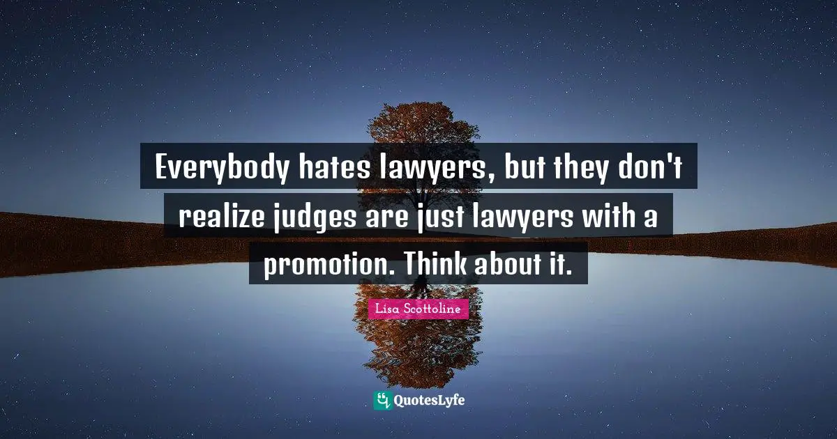 Everybody hates lawyers, but they don't realize judges are just lawyers with a promotion. Think about it.