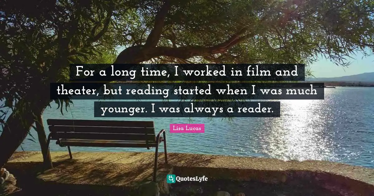 For a long time, I worked in film and theater, but reading started when I was much younger. I was always a reader.