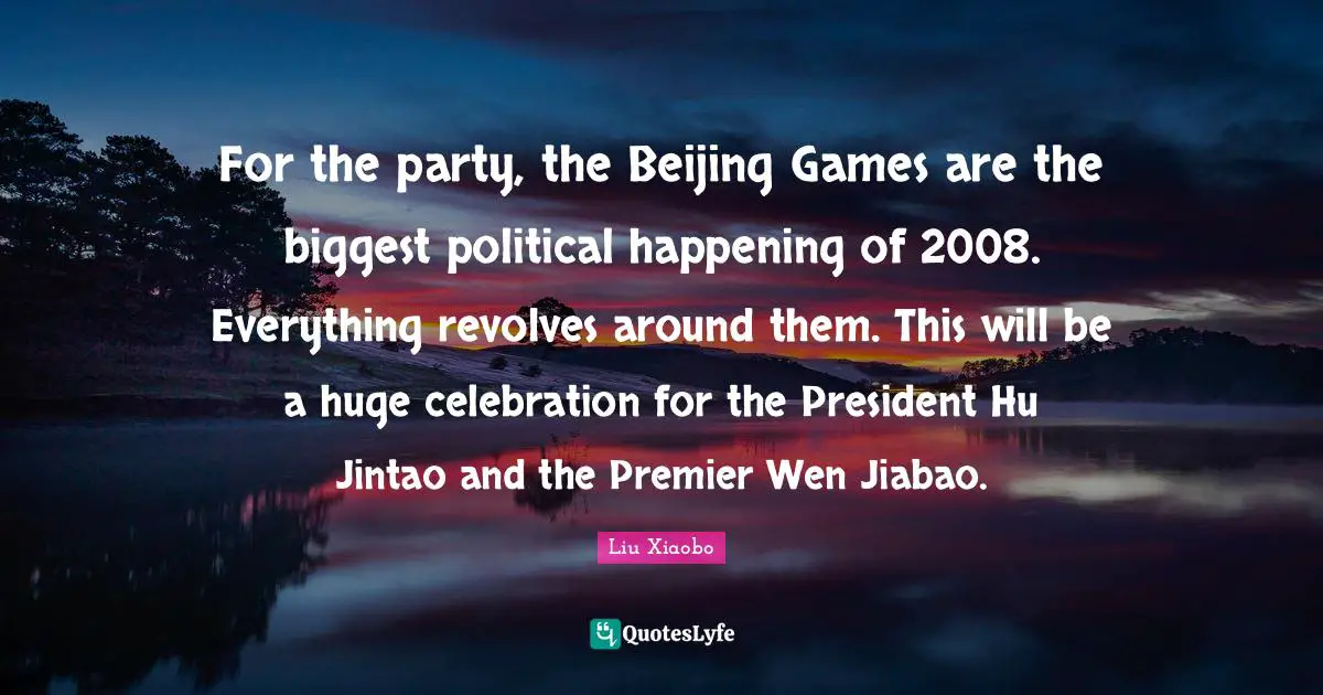 Liu Xiaobo Quotes: "For the party, the Beijing Games are the biggest political happening of 2008. Everything revolves around them. This will be a huge celebration for the President Hu Jintao and the Premier Wen Jiabao."