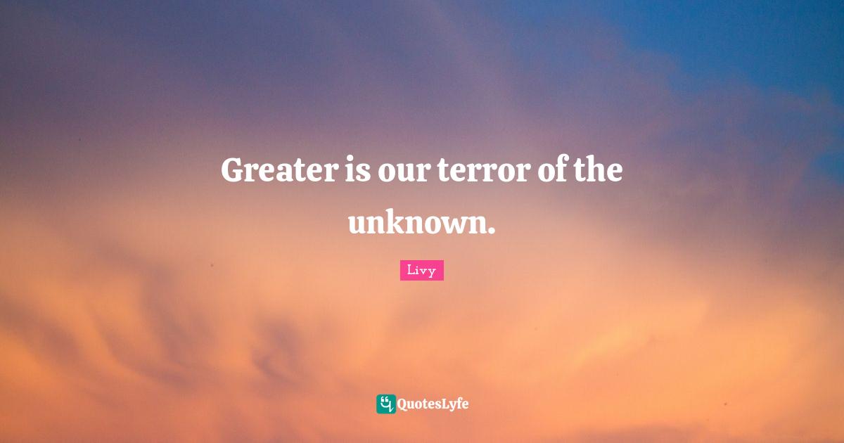 Greater is our terror of the unknown.