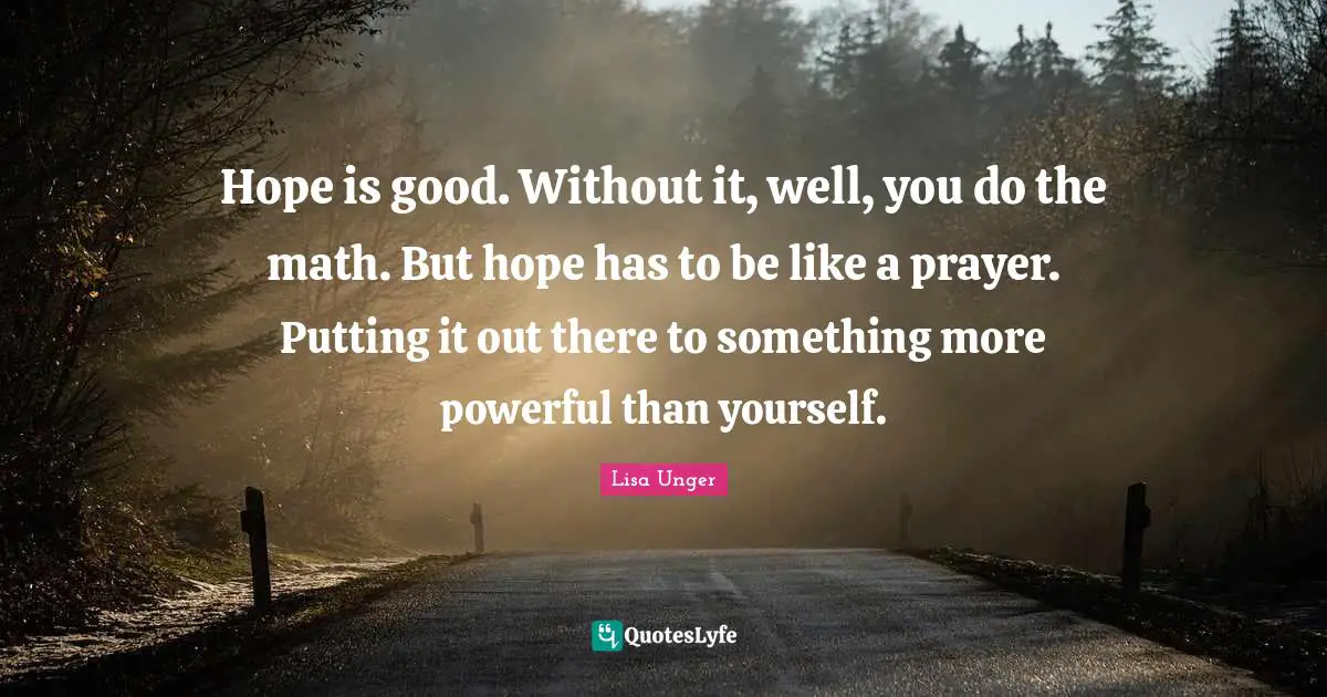 Lisa Unger Quotes: "Hope is good. Without it, well, you do the math. But hope has to be like a prayer. Putting it out there to something more powerful than yourself."
