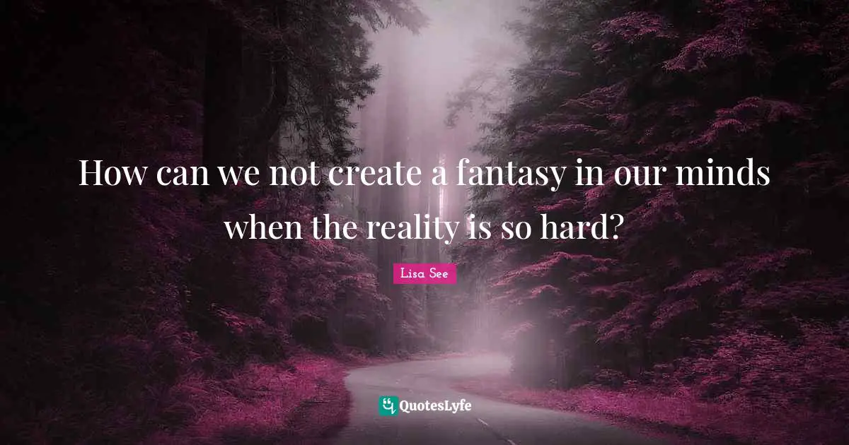 How can we not create a fantasy in our minds when the reality is so hard?