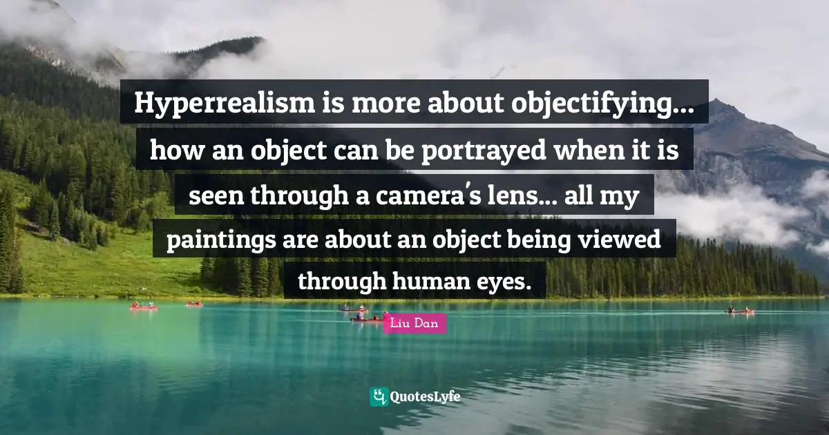 Liu Dan Quotes: "Hyperrealism is more about objectifying... how an object can be portrayed when it is seen through a camera's lens... all my paintings are about an object being viewed through human eyes."