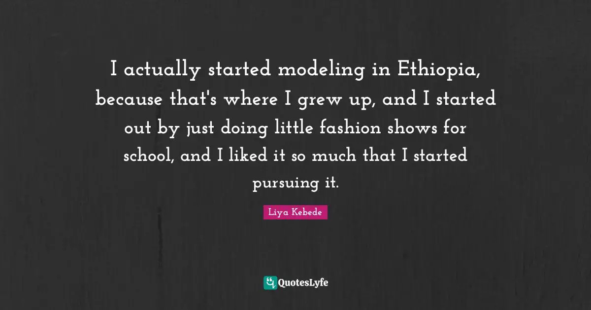 I actually started modeling in Ethiopia, because that's where I grew up, and I started out by just doing little fashion shows for school, and I liked it so much that I started pursuing it.