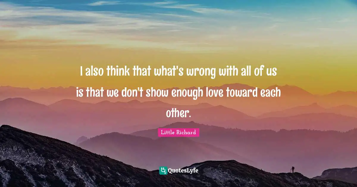 I also think that what's wrong with all of us is that we don't show enough love toward each other.
