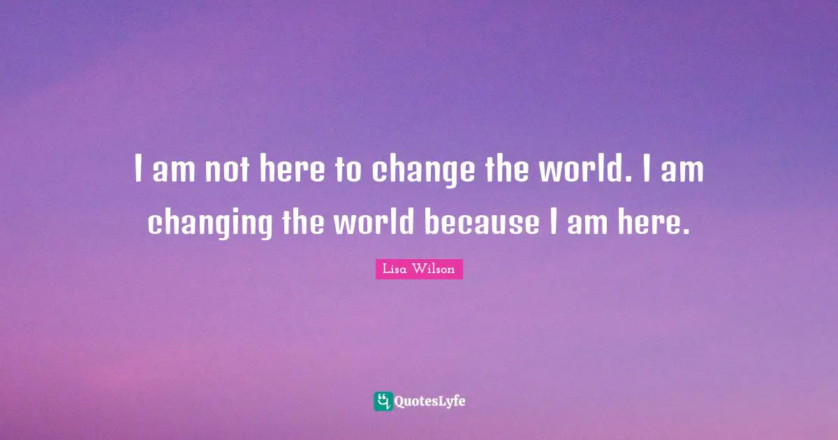 I am not here to change the world. I am changing the world because I am here.