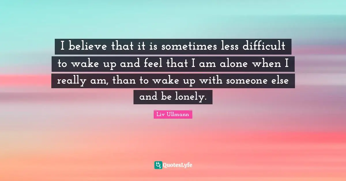 I believe that it is sometimes less difficult to wake up and feel that I am alone when I really am, than to wake up with someone else and be lonely.