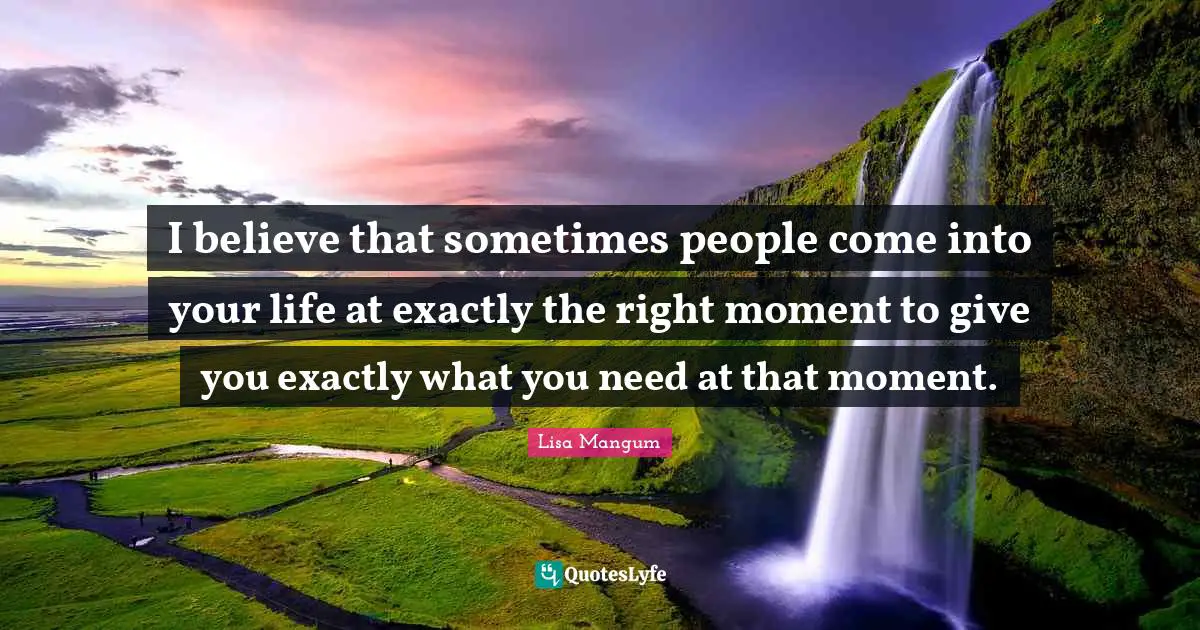 I believe that sometimes people come into your life at exactly the right moment to give you exactly what you need at that moment.
