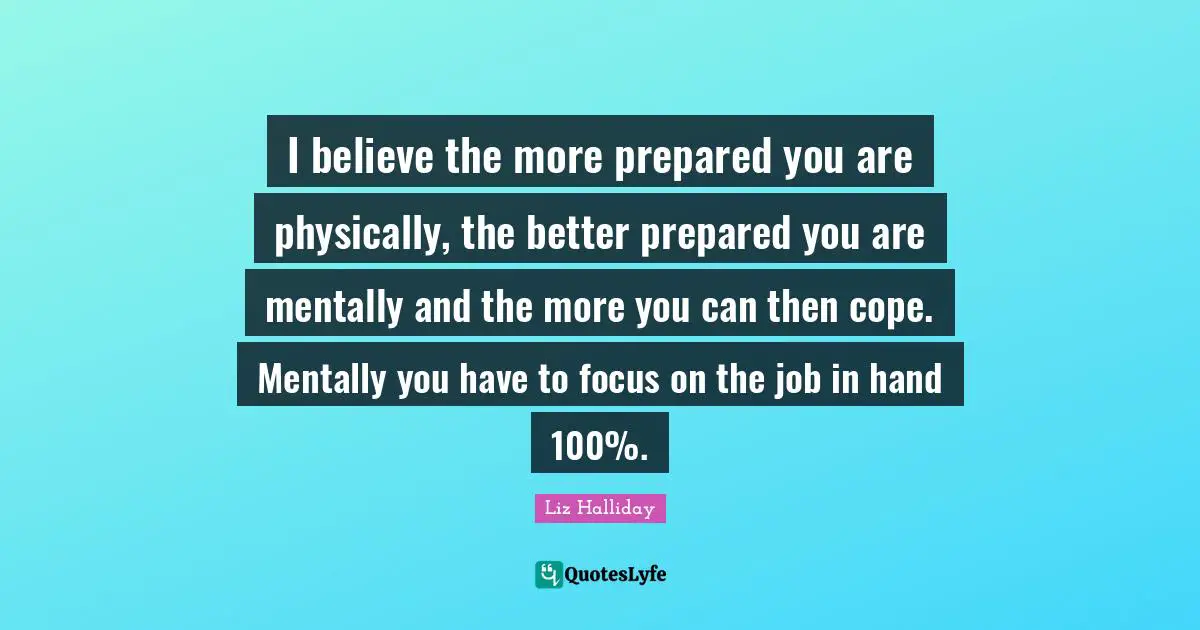 I believe the more prepared you are physically, the better prepared you are mentally and the more you can then cope. Mentally you have to focus on the job in hand 100%.
