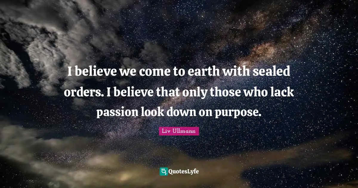 I believe we come to earth with sealed orders. I believe that only those who lack passion look down on purpose.