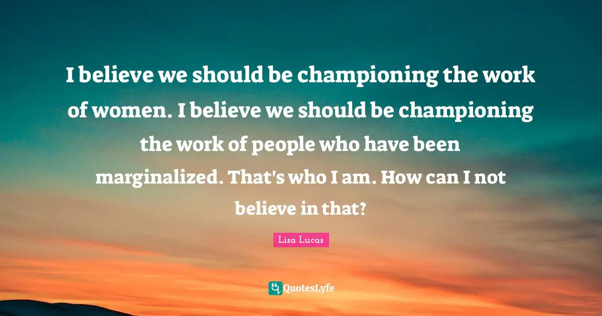 I believe we should be championing the work of women. I believe we should be championing the work of people who have been marginalized. That's who I am. How can I not believe in that?