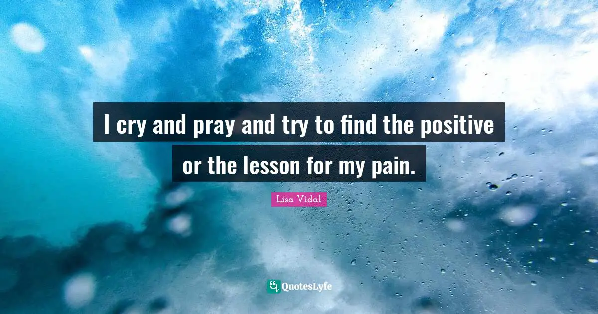 I cry and pray and try to find the positive or the lesson for my pain.