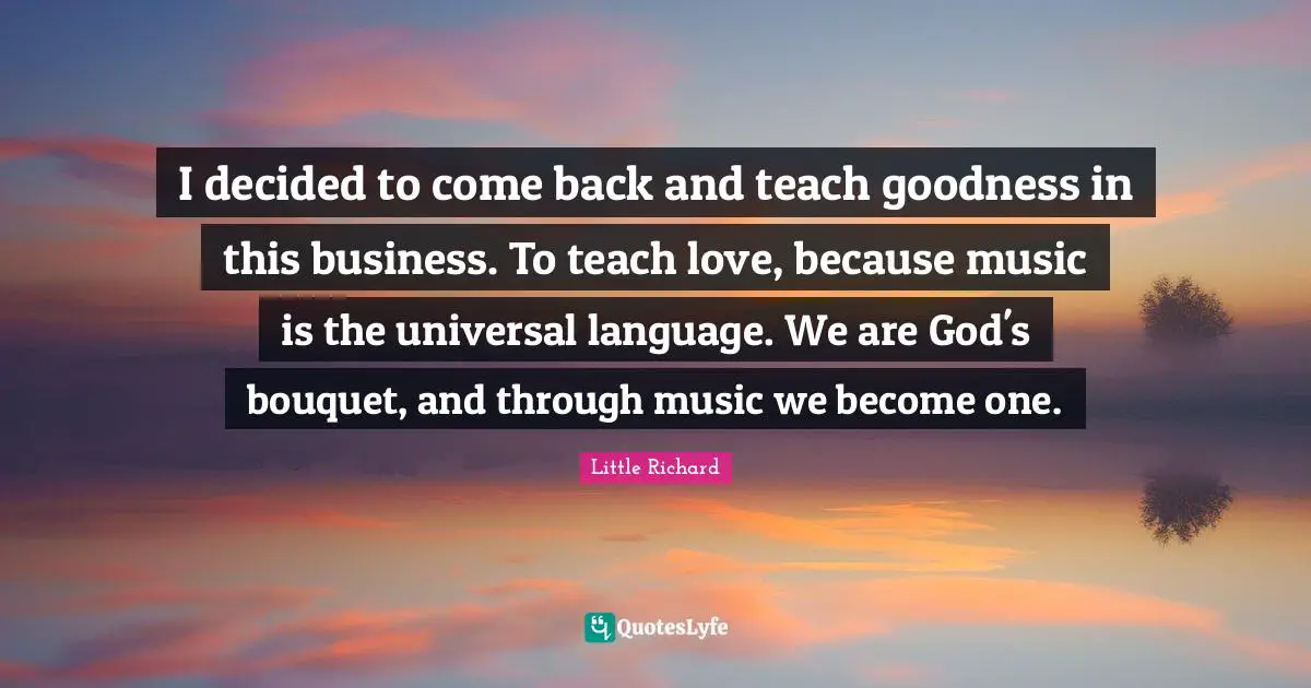 I decided to come back and teach goodness in this business. To teach love, because music is the universal language. We are God's bouquet, and through music we become one.