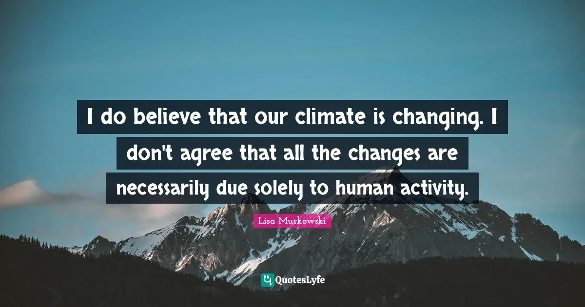 I do believe that our climate is changing. I don't agree that all the changes are necessarily due solely to human activity.