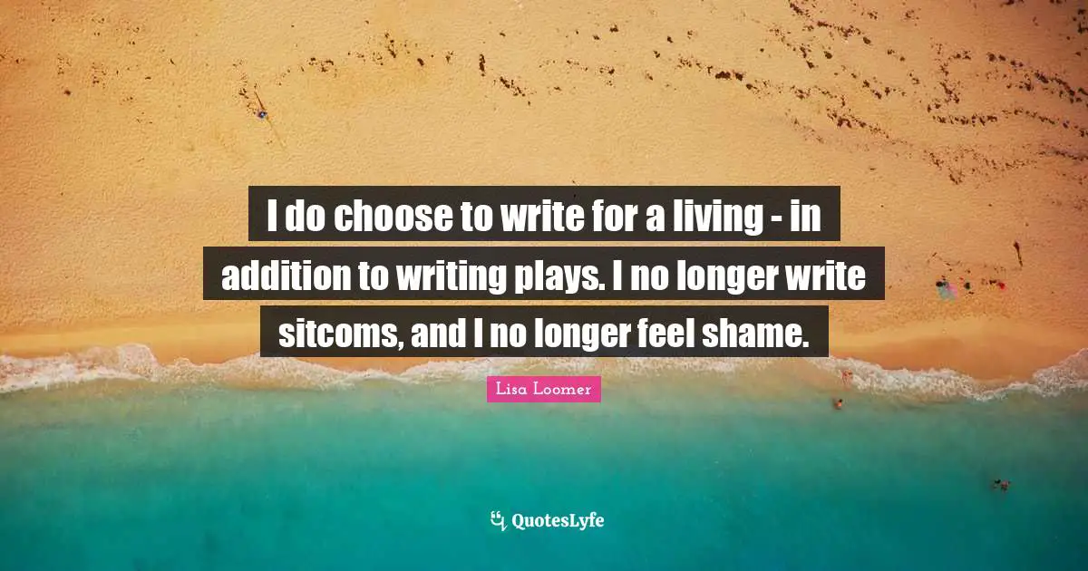 I do choose to write for a living - in addition to writing plays. I no longer write sitcoms, and I no longer feel shame.