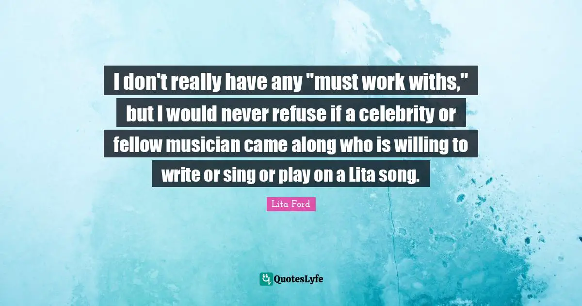 I don't really have any "must work withs," but I would never refuse if a celebrity or fellow musician came along who is willing to write or sing or play on a Lita song.