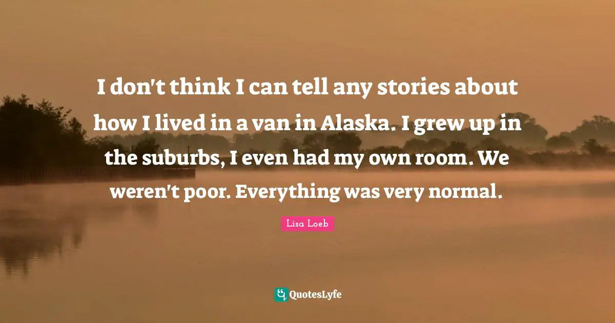 Suburbs Quotes: "I don't think I can tell any stories about how I lived in a van in Alaska. I grew up in the suburbs, I even had my own room. We weren't poor. Everything was very normal."