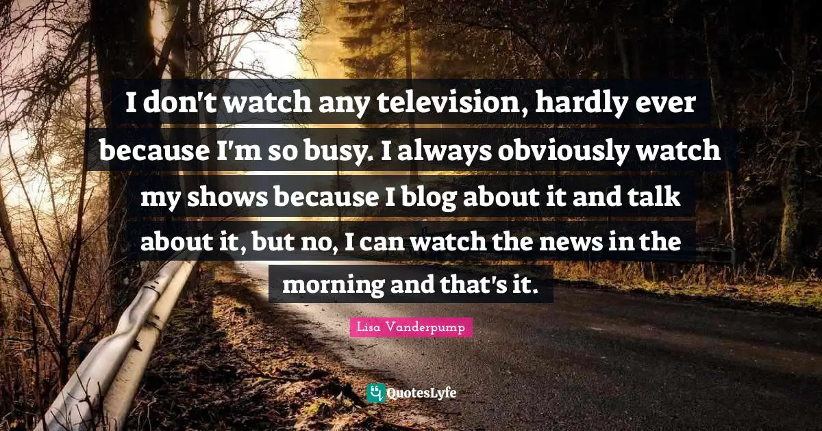 I don't watch any television, hardly ever because I'm so busy. I always obviously watch my shows because I blog about it and talk about it, but no, I can watch the news in the morning and that's it.