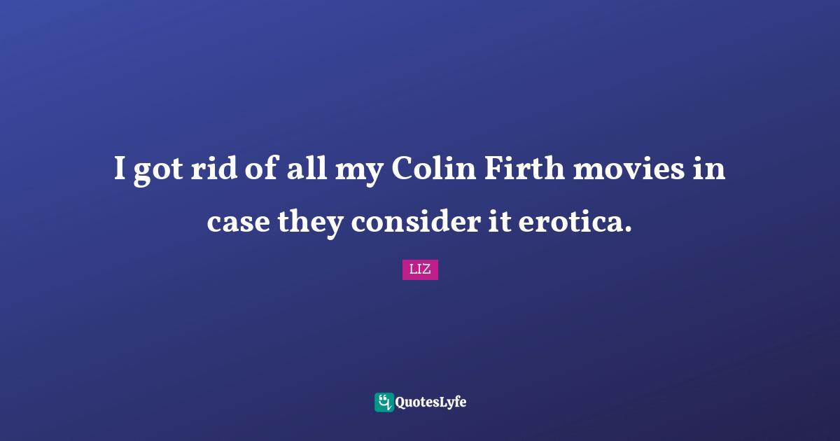 I got rid of all my Colin Firth movies in case they consider it erotica.