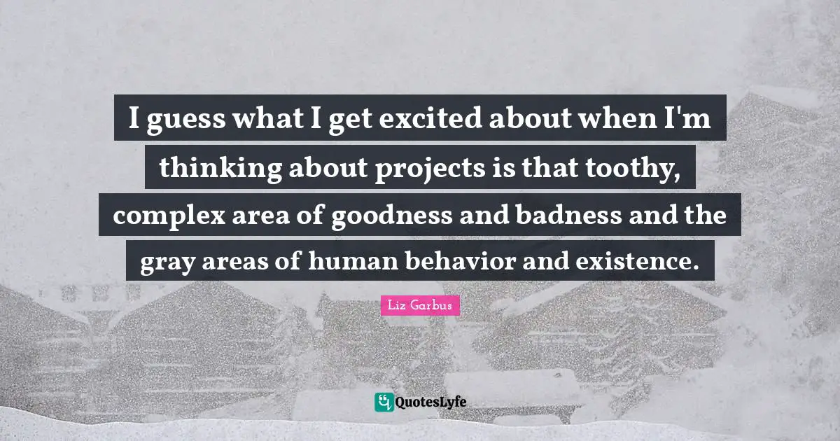 I guess what I get excited about when I'm thinking about projects is that toothy, complex area of goodness and badness and the gray areas of human behavior and existence.