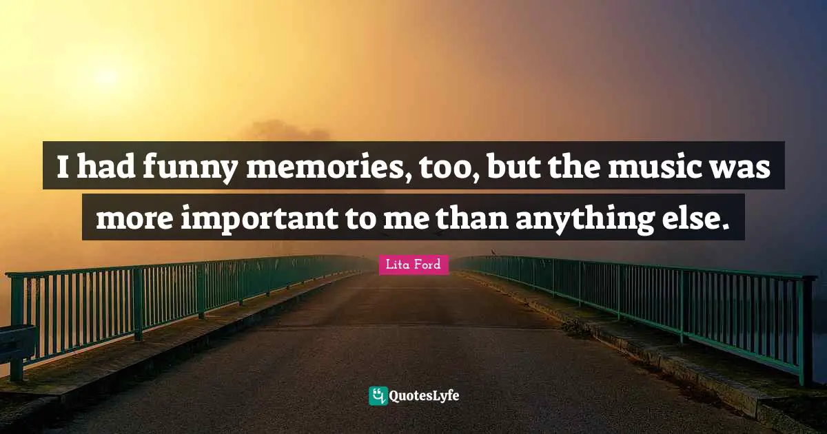 I had funny memories, too, but the music was more important to me than anything else.