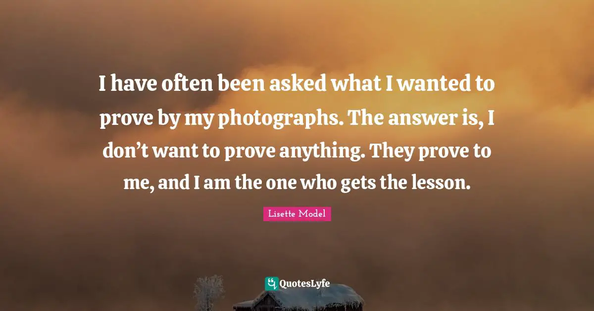 I have often been asked what I wanted to prove by my photographs. The answer is, I don’t want to prove anything. They prove to me, and I am the one who gets the lesson.
