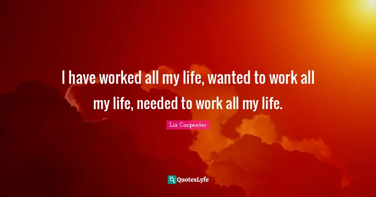 I have worked all my life, wanted to work all my life, needed to work all my life.