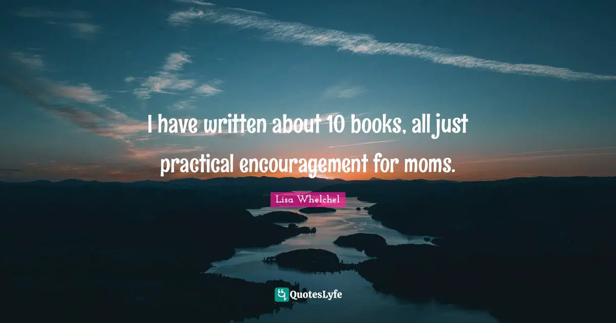 I have written about 10 books, all just practical encouragement for moms.