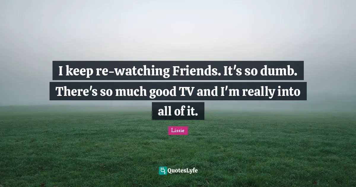 I keep re-watching Friends. It's so dumb. There's so much good TV and I'm really into all of it.