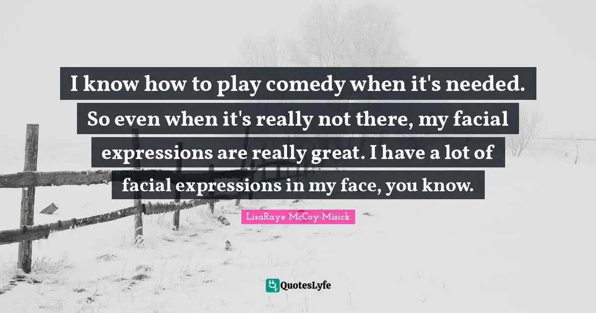 I know how to play comedy when it's needed. So even when it's really not there, my facial expressions are really great. I have a lot of facial expressions in my face, you know.