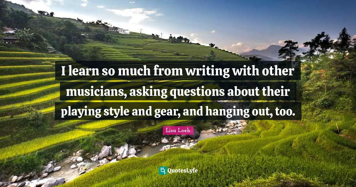 I learn so much from writing with other musicians, asking questions about their playing style and gear, and hanging out, too.