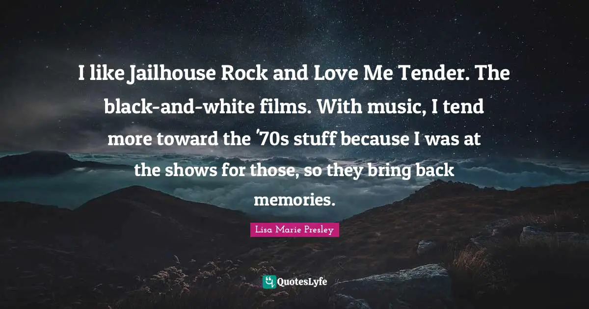 I like Jailhouse Rock and Love Me Tender. The black-and-white films. With music, I tend more toward the '70s stuff because I was at the shows for those, so they bring back memories.