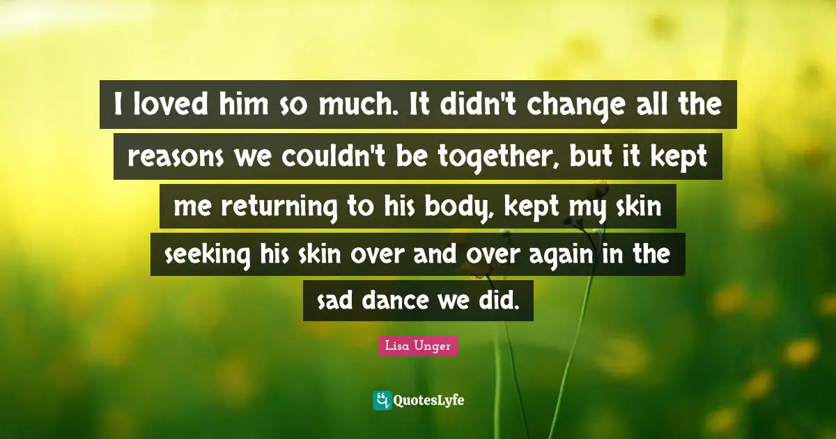 Lisa Unger Quotes: "I loved him so much. It didn't change all the reasons we couldn't be together, but it kept me returning to his body, kept my skin seeking his skin over and over again in the sad dance we did."