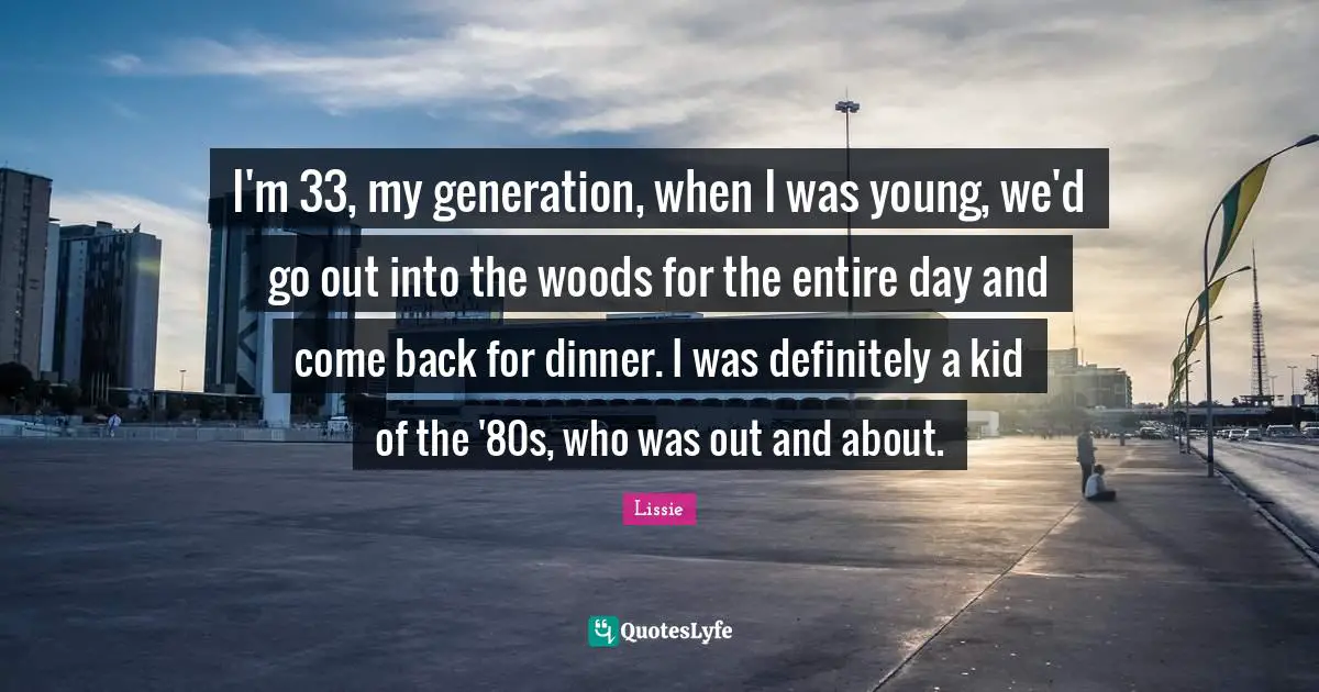 I'm 33, my generation, when I was young, we'd go out into the woods for the entire day and come back for dinner. I was definitely a kid of the '80s, who was out and about.
