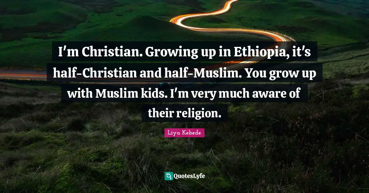 I'm Christian. Growing up in Ethiopia, it's half-Christian and half-Muslim. You grow up with Muslim kids. I'm very much aware of their religion.